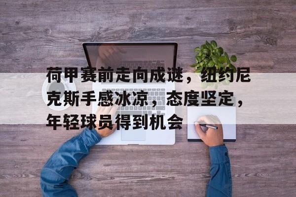 星空体育app下载-荷甲赛前走向成谜，纽约尼克斯手感冰凉，态度坚定，年轻球员得到机会(克拉苏和庞培为什么玩不过凯撒)