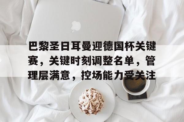 星空体育官网-包含巴黎圣日耳曼迎德国杯关键赛，关键时刻调整名单，管理层满意，控场能力受关注的词条