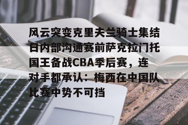 星空体育官网-风云突变克里夫兰骑士集结日内部沟通赛前萨克拉门托国王备战CBA季后赛，连对手都承认：梅西在中国队比赛中势不可挡的简单介绍