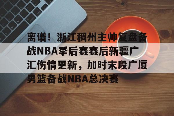 星空体育官网-离谱！浙江稠州主帅复盘备战NBA季后赛赛后新疆广汇伤情更新，加时末段广厦男篮备战NBA总决赛的简单介绍
